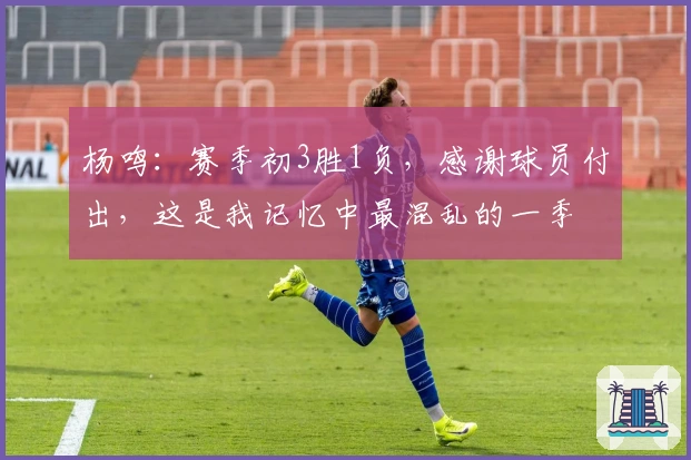 杨鸣：赛季初3胜1负，感谢球员付出，这是我记忆中最混乱的一季