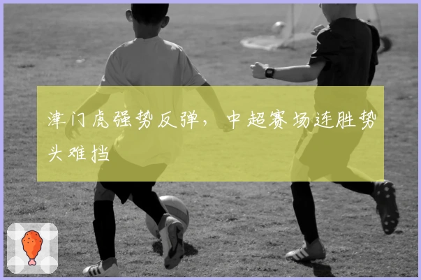 津门虎强势反弹，中超赛场连胜势头难挡