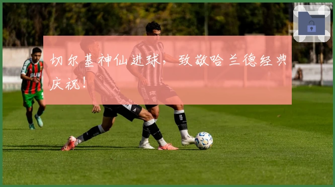 切尔基神仙进球，致敬哈兰德经典庆祝！