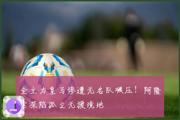 全主力皇马惨遭无名队碾压！阿隆索深陷孤立无援境地