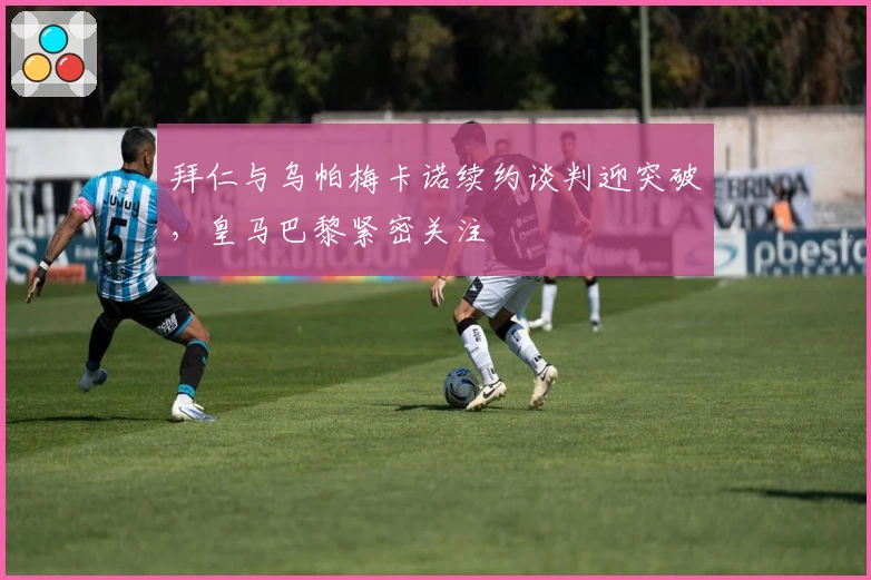 拜仁与乌帕梅卡诺续约谈判迎突破，皇马巴黎紧密关注