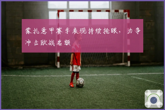 蒙扎意甲赛季表现持续抢眼，力争冲击欧战名额