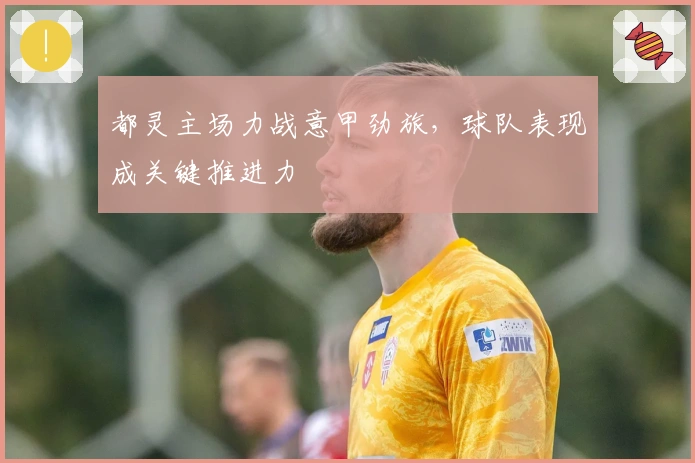 都灵主场力战意甲劲旅，球队表现成关键推进力